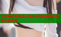火影禁漫天堂成人版全彩无删减精彩漫画合集推荐