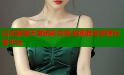 白洁禁漫天堂精彩合集全网最全资源分享平台