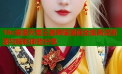 18c禁漫天堂王者荣耀漫画全集高清资源与精彩体验分享
