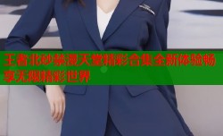 王者北砂禁漫天堂精彩合集全新体验畅享无限精彩世界