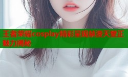 王者荣耀cosplay精彩呈现禁漫天堂正魅力揭秘