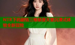 NTR下药剧情三维禁漫天堂沉浸式体验全新冒险