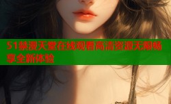 51禁漫天堂在线观看高清资源无限畅享全新体验