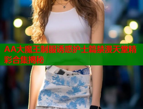 AA大魔王制服诱惑护士篇禁漫天堂精彩合集揭秘  第2张