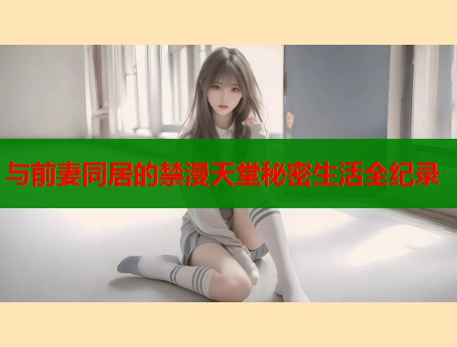 与前妻同居的禁漫天堂秘密生活全纪录  第1张