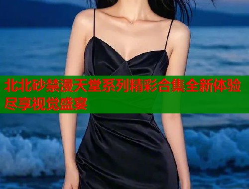 北北砂禁漫天堂系列精彩合集全新体验尽享视觉盛宴  第1张