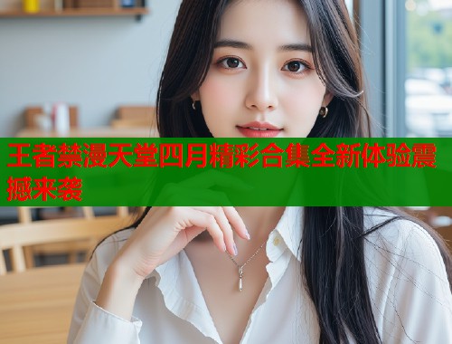 王者禁漫天堂四月精彩合集全新体验震撼来袭  第1张