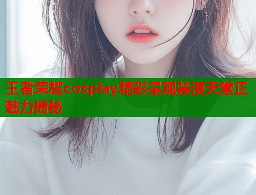 王者荣耀cosplay精彩呈现禁漫天堂正魅力揭秘  第1张