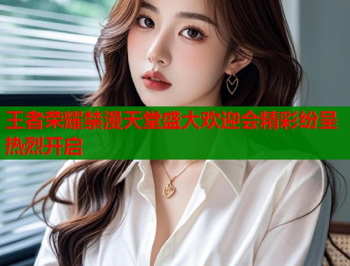 王者荣耀禁漫天堂盛大欢迎会精彩纷呈热烈开启  第1张