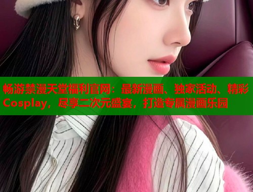 畅游禁漫天堂福利官网：最新漫画、独家活动、精彩 Cosplay，尽享二次元盛宴，打造专属漫画乐园  第2张