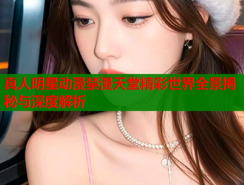 真人明星动漫禁漫天堂精彩世界全景揭秘与深度解析  第1张