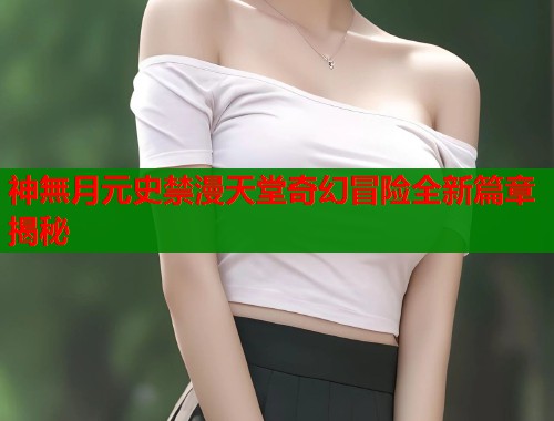 神無月元史禁漫天堂奇幻冒险全新篇章揭秘  第1张